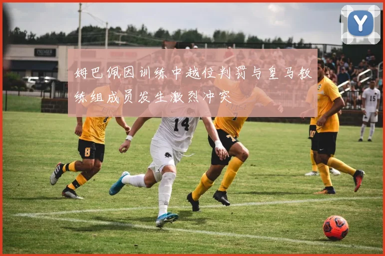 姆巴佩因训练中越位判罚与皇马教练组成员发生激烈冲突