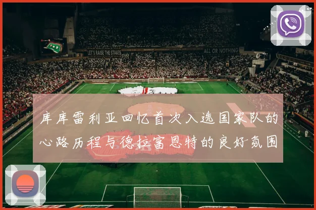 库库雷利亚回忆首次入选国家队的心路历程与德拉富恩特的良好氛围