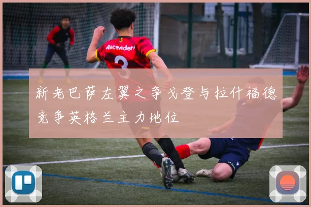 新老巴萨左翼之争戈登与拉什福德竞争英格兰主力地位