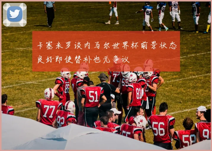 卡塞米罗谈内马尔世界杯前景状态良好即使替补也无争议