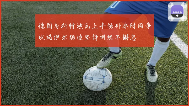 德国与科特迪瓦上半场补水时间争议诺伊尔场边坚持训练不懈怠