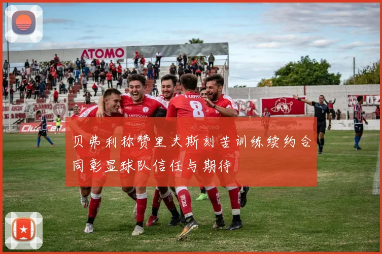 贝弗利称赞里夫斯刻苦训练续约合同彰显球队信任与期待