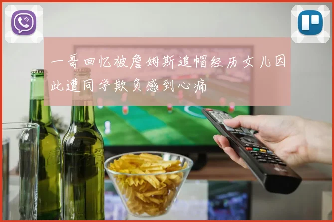一哥回忆被詹姆斯追帽经历女儿因此遭同学欺负感到心痛