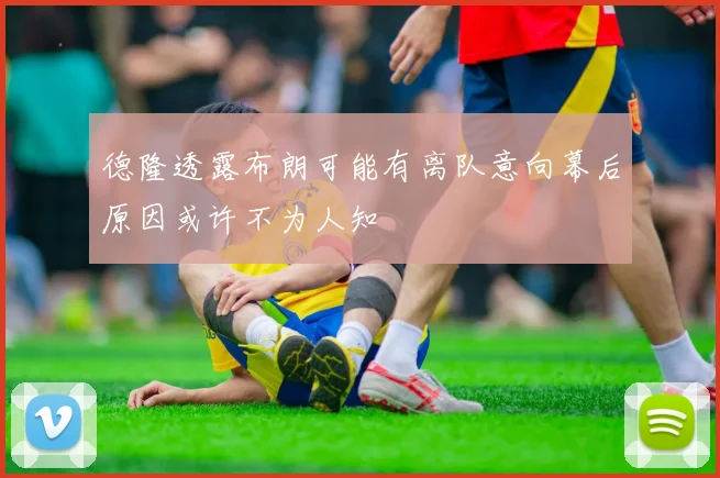德隆透露布朗可能有离队意向幕后原因或许不为人知