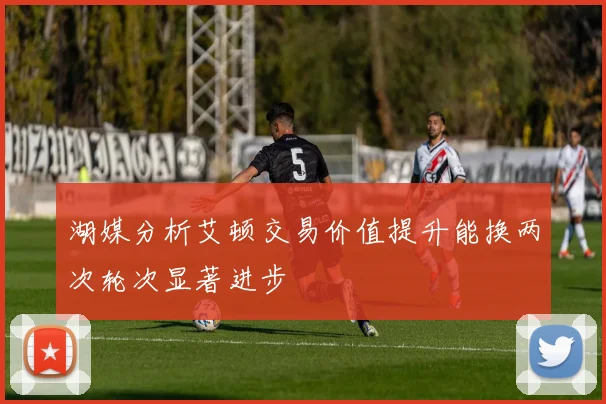 湖媒分析艾顿交易价值提升能换两次轮次显著进步