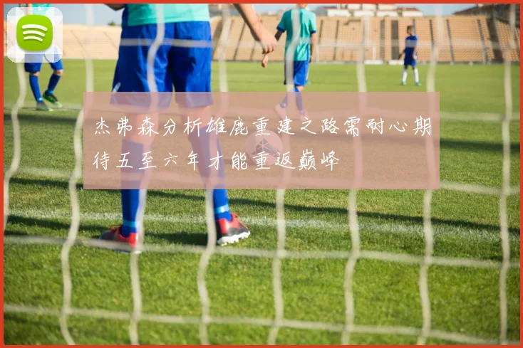 杰弗森分析雄鹿重建之路需耐心期待五至六年才能重返巅峰