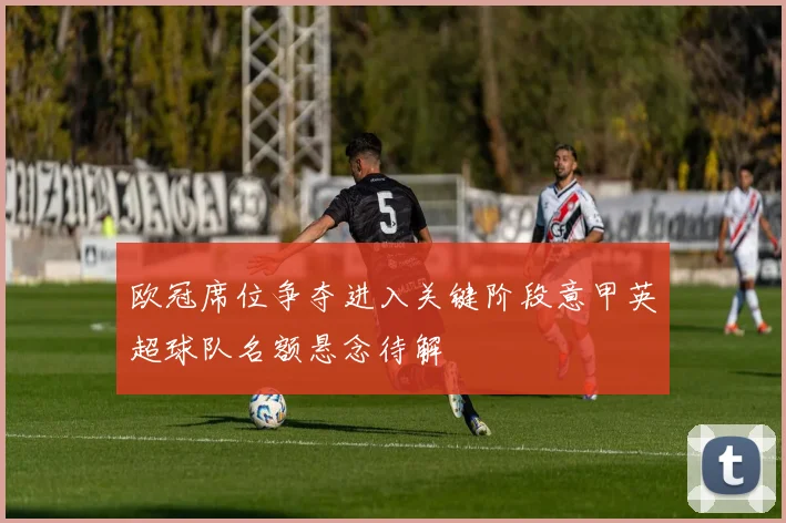 欧冠席位争夺进入关键阶段意甲英超球队名额悬念待解