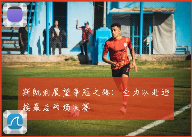 斯凯利展望争冠之路：全力以赴迎接最后两场决赛