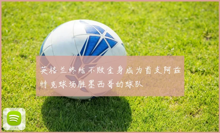 英格兰终结不败金身成为首支阿兹特克球场胜墨西哥的球队