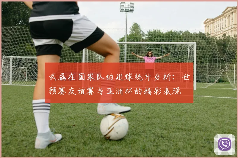武磊在国家队的进球统计分析：世预赛友谊赛与亚洲杯的精彩表现