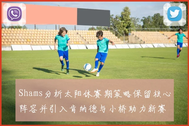 Shams分析太阳休赛期策略保留核心阵容并引入肯纳德与小桥助力新赛季