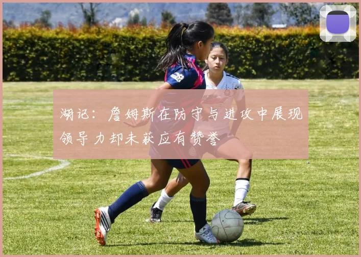 湖记：詹姆斯在防守与进攻中展现领导力却未获应有赞誉