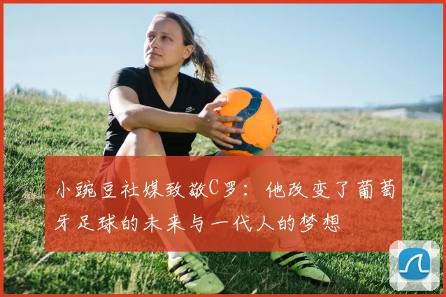 小豌豆社媒致敬C罗：他改变了葡萄牙足球的未来与一代人的梦想