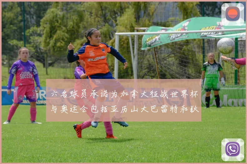 六名球员承诺为加拿大征战世界杯与奥运会包括亚历山大巴雷特和狄龙在内