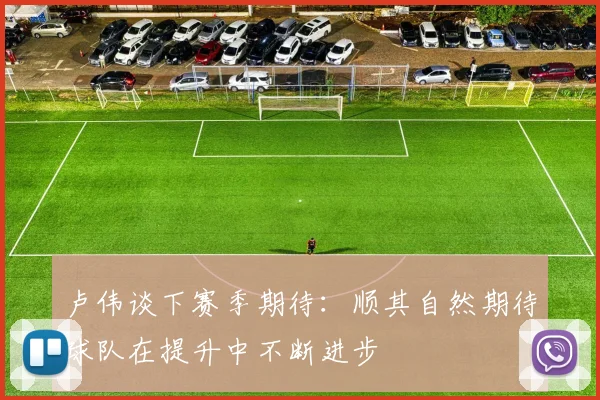 卢伟谈下赛季期待：顺其自然期待球队在提升中不断进步