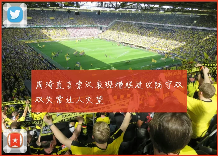 周琦直言索汉表现糟糕进攻防守双双失常让人失望