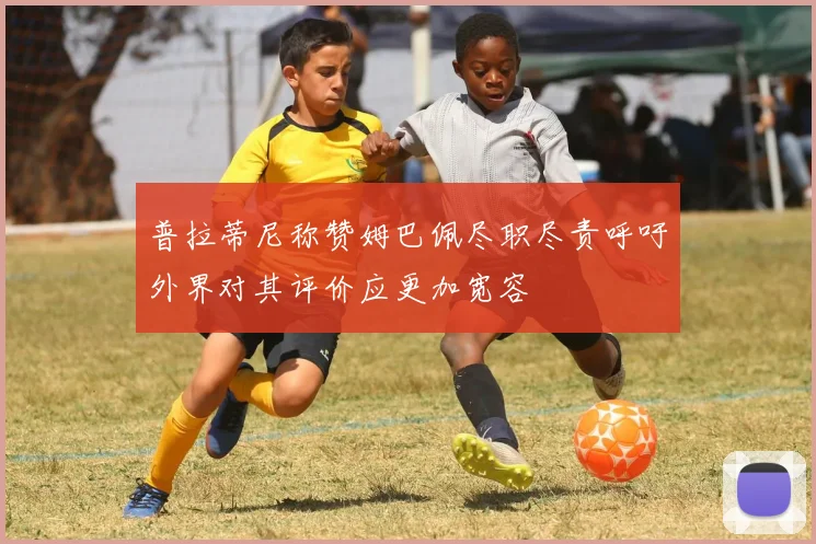 普拉蒂尼称赞姆巴佩尽职尽责呼吁外界对其评价应更加宽容